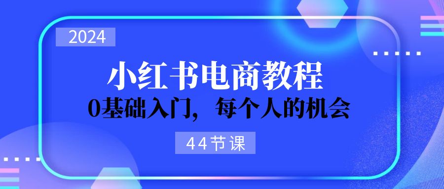 2024从0-1学习培训小红书电商，0基础入门，每一个人机遇（45节）-网创资源