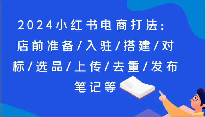 2024小红书电商玩法：店前提前准备/进驻/构建/对比/选款/提交/去重复/公布手记等-网创资源