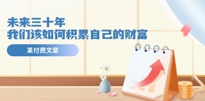 微信公众号付费文章《未来三十年，我们该如何积累自己的财富》-网创资源