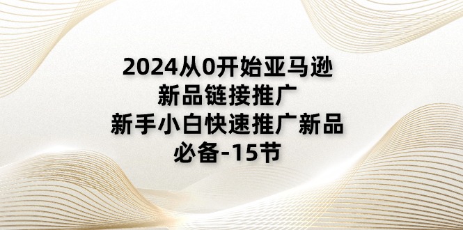 2024从0逐渐亚马逊新品链接推广，新手入门推广运营新产品的必不可少（15节）-网创资源