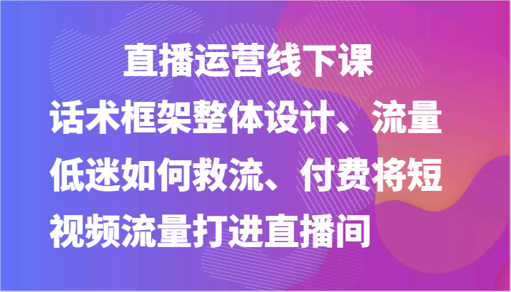 直播运营线下课-话术框架整体设计、流量低迷如何救流、付费将短视频流量打进直播间-网创资源