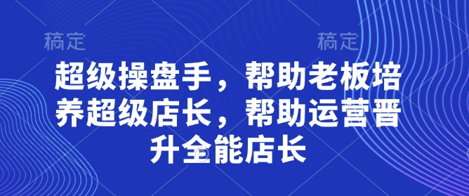 超级操盘手，​帮助老板培养超级店长，帮助运营晋升全能店长-网创资源