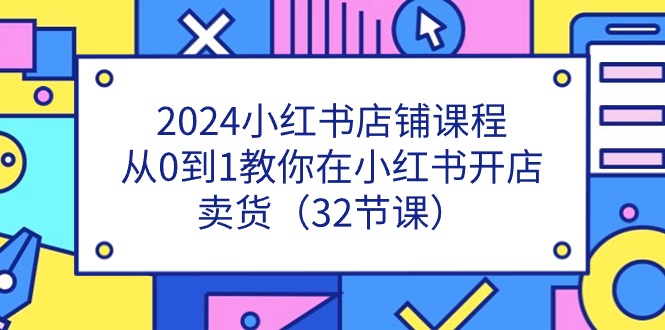 2024小红书店铺课程，从0到1教你在小红书开店卖货（32节课）-网创资源