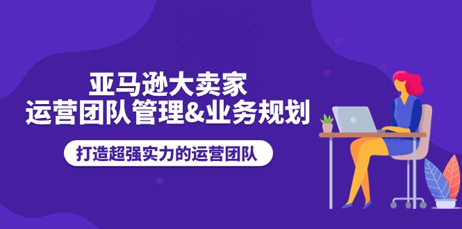 亚马逊大卖家运营团队管理&业务规划，打造超强实力的运营团队-网创资源