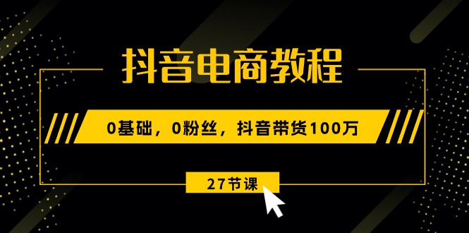 抖音电商教程：0基础，0粉丝，抖音带货100万（27节视频课）-网创资源