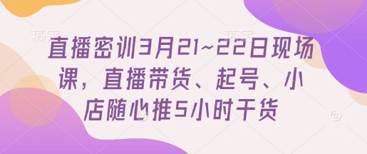 直播密训3月21~22日现场课，​直播带货、起号、小店随心推5小时干货-网创资源