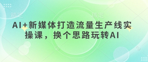 AI+新媒体打造流量生产线实操课，换个思路玩转AI-网创资源