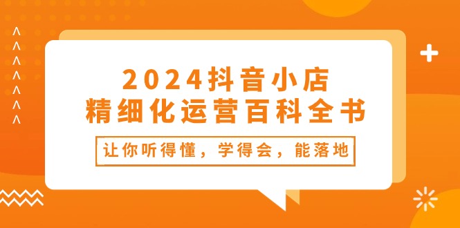 2024抖音小店精细化运营百科全书：让你听得懂，学得会，能落地（34节课）-网创资源