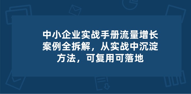 中小企业实操手册-流量增长案例拆解，从实操中沉淀方法，可复用可落地-网创资源