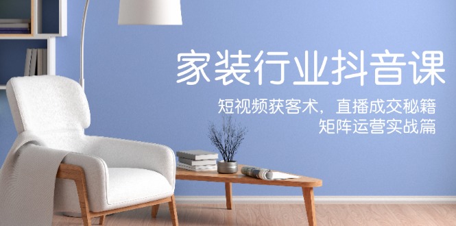 家装抖音课：短视频获客术，直播成交秘籍，矩阵运营实战篇-网创资源