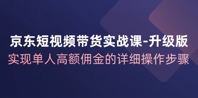 京东短视频带货实战课升级版，实现单人高额佣金的详细操作步骤-网创资源