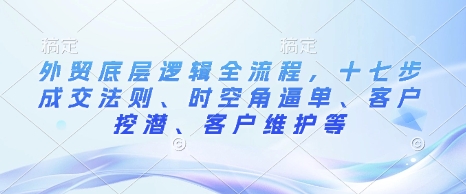 外贸底层逻辑全流程，十七步成交法则、时空角逼单、客户挖潜、客户维护等-网创资源