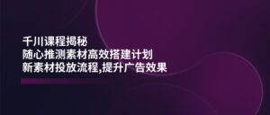 （14317期）巨量千川课程内容揭密：随心所欲推断素材内容高效率构建方案,新创意推广步骤,提高广告效应-网创资源