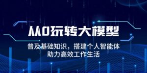 （14009期）从0玩转大模型，普及基础知识，搭建个人智能体，助力高效工作生活-网创资源