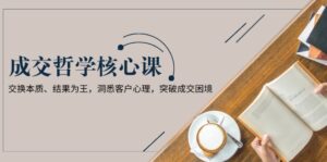 （13932期）成交哲学课，交换本质、结果为王，洞悉客户心理，突破成交困境-网创资源