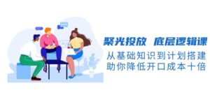 （13844期）聚光投放 底层逻辑课，从基础知识到计划搭建，助你降低开口成本十倍-网创资源