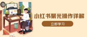 （13792期）小红书聚光操作详解，涵盖素材、开户、定位、计划搭建等全流程实操-网创资源