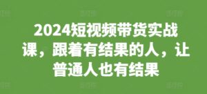 2024短视频带货实战课，跟着有结果的人，让普通人也有结果-网创资源