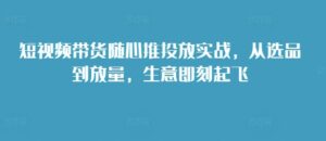 短视频带货随心推投放实战，从选品到放量，生意即刻起飞-网创资源