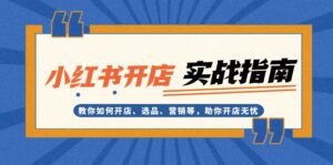 （13520期）小红书开店实战指南：教你如何开店、选品、营销等，助你开店无忧-网创资源