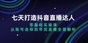 （13430期）七天打造抖音直播达人：零基础实操课，从账号选择到带货直播全面解析-网创资源