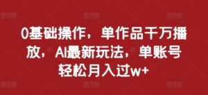 0基础操作，单作品千万播放，AI最新玩法，单账号轻松月入过w+【揭秘】-网创资源