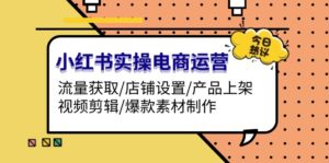 （13394期）小红书实操电商运营：流量获取/店铺设置/产品上架/视频剪辑/爆款素材制作-网创资源