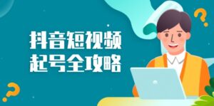 （13230期）抖音短视频起号全攻略：从算法原理到运营技巧，掌握起号流程与底层逻辑-网创资源