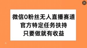 微信0粉丝无人直播赛道，官方特定任务扶持，只要做就有收益-网创资源