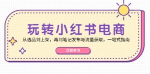 （12916期）玩转小红书电商：从选品到上架，再到笔记发布与流量获取，一站式指南-网创资源