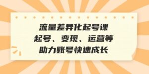 （12911期）流量差异化起号课：起号、变现、运营等，助力账号快速成长-网创资源