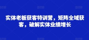 实体老板获客特训营，矩阵全域获客，破解实体业绩增长-网创资源