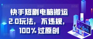 快手短剧电脑搬运2.0玩法，不违规，100%过原创-网创资源