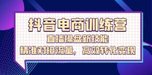 （12676期）抖音电商训练营：直播操盘新技能，精准对接流量，高效转化变现-网创资源