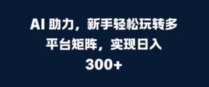 AI 助力，新手轻松玩转多平台矩阵，实现日入 300+-网创资源