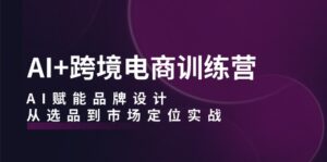 （12624期）AI+跨境电商训练营：AI赋能品牌设计，从选品到市场定位实战-网创资源