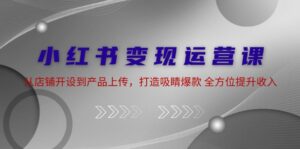 （12520期）小红书变现运营课：从店铺开设到产品上传，打造吸睛爆款 全方位提升收入-网创资源