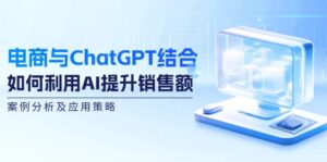 （12479期）电商与ChatGPT结合：如何利用AI提升销售额，案例分析及应用策略-网创资源