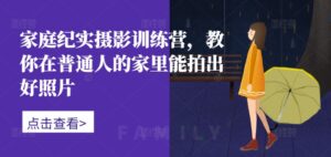 家庭纪实摄影训练营，教你在普通人的家里能拍出好照片-网创资源