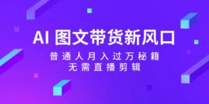 （12348期）AI 图文带货新风口：普通人月入过万秘籍，无需直播剪辑-网创资源
