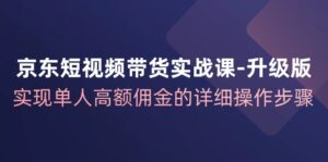 （12167期）京东-短视频带货实战课-升级版，实现单人高额佣金的详细操作步骤-网创资源