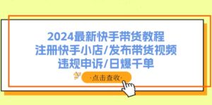 （11938期）2024全新快手带货实例教程：申请注册快手小店/公布带货视频/违规申诉/日爆千单-网创资源