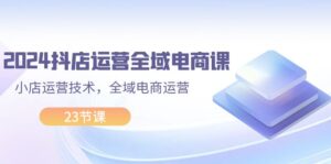 （11898期）2024抖店运营-全域电商课，小店运营技术，全域电商运营（23节课）-网创资源