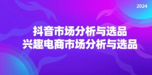 （11800期）2024抖音/市场分析与选品，兴趣电商市场分析与选品-网创资源
