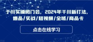 于川实操闭门会，2024年干川新打法，爆品/实战/短视频/全域/商品卡-网创资源