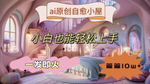 ai原创治愈小屋，小白也能轻松上手，一发即火，篇篇10w+【揭秘】-网创资源