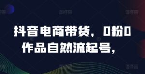抖音电商带货，0粉0作品自然流起号，热销20多万人的抖音课程的经验分享-网创资源