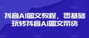 抖音视频AI具体步骤，零基础玩转抖音AI图文并茂卖货-网创资源