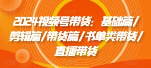 2024视频号带货：基础篇/剪辑篇/带货篇/书单类带货/直播带货-网创资源