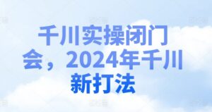 巨量千川实际操作闭门会，2024年巨量千川新玩法-网创资源